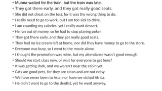 • Munna waited for the train, but the train was late.
• They got there early, and they got really good seats.
• She did not cheat on the test, for it was the wrong thing to do.
• I really need to go to work, but I am too sick to drive.
• I am counting my calories, yet I really want dessert.
• He ran out of money, so he had to stop playing poker.
• They got there early, and they got really good seats.
• They had no ice cream left at home, nor did they have money to go to the store.
• Everyone was busy, so I went to the movie alone.
• I thought the promotion was mine, but my attendance wasn't good enough.
• Should we start class now, or wait for everyone to get here?
• It was getting dark, and we weren't near the cabin yet.
• Cats are good pets, for they are clean and are not noisy.
• We have never been to Asia, nor have we visited Africa.
• He didn't want to go to the dentist, yet he went anyway.
 