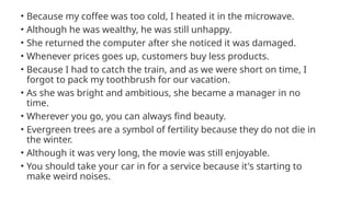 • Because my coffee was too cold, I heated it in the microwave.
• Although he was wealthy, he was still unhappy.
• She returned the computer after she noticed it was damaged.
• Whenever prices goes up, customers buy less products.
• Because I had to catch the train, and as we were short on time, I
forgot to pack my toothbrush for our vacation.
• As she was bright and ambitious, she became a manager in no
time.
• Wherever you go, you can always find beauty.
• Evergreen trees are a symbol of fertility because they do not die in
the winter.
• Although it was very long, the movie was still enjoyable.
• You should take your car in for a service because it's starting to
make weird noises.
 