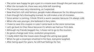 • The actor was happy he got a part in a movie even though the part was small.
• After the tornado hit, there was very little left standing.
• The museum was very interesting, as I expected.
• Now that he's rich and famous, people make allowances for his idiosyncrasies.
• Even though he's thoroughly trained, he still makes a lot of mistakes.
• Since winter is coming, I think I'll knit a warm sweater, because I'm always cold.
• When she was younger, she believed in fairy tales.
• I have to save this coupon in case I come back to the store tomorrow.
• Let’s go back to Chez Nous because it's where we had our first date.
• Although my friends begged me, I chose not to go to the reunion.
• As genes change over time, evolution progresses.
• I really didn’t like the movie even though the acting was good.
• When he got a creampie smashed in his face, everyone laughed.
• After being apart for years, he still had feelings for her.
 