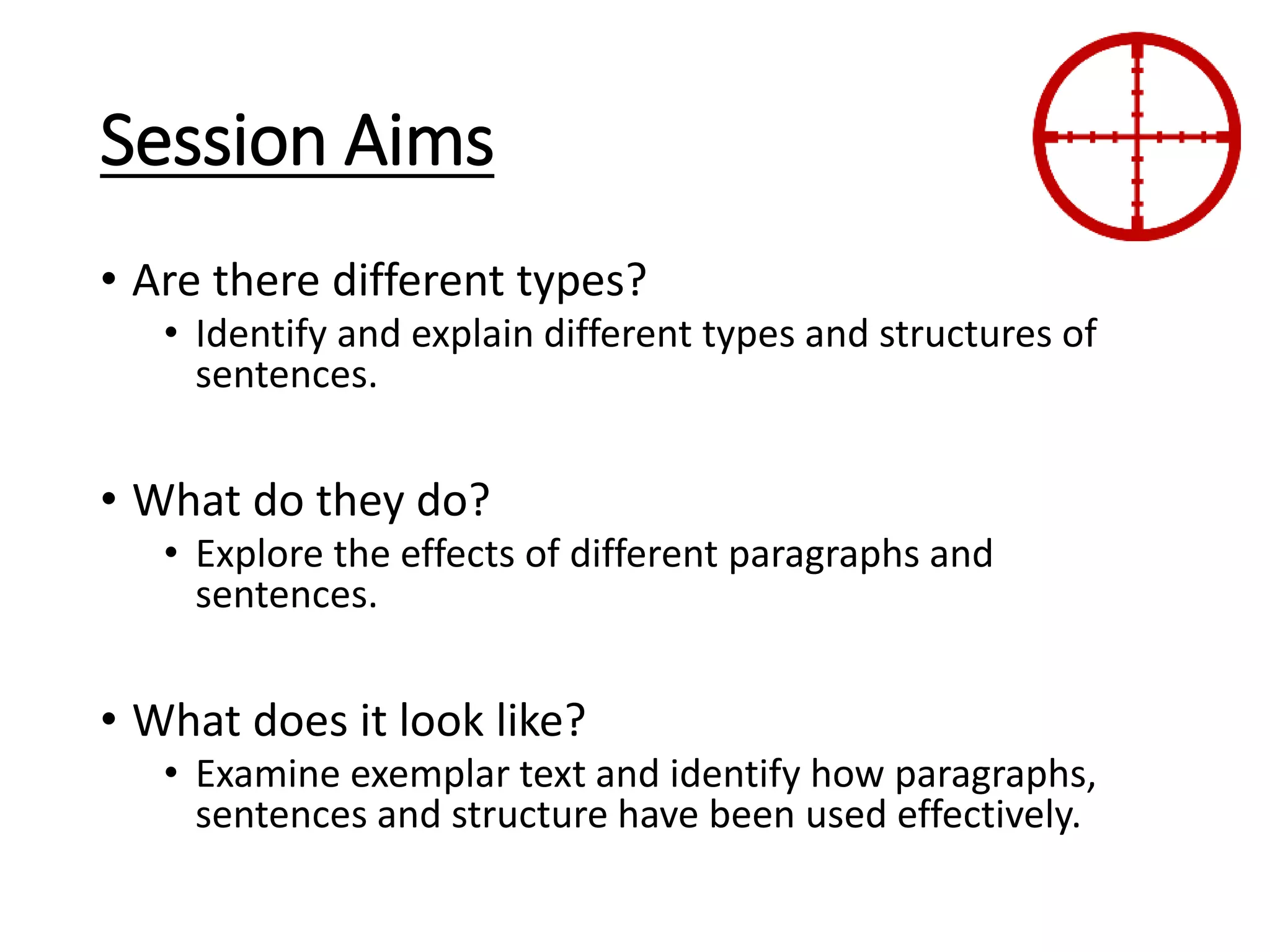 Session Aims
• Are there different types?
• Identify and explain different types and structures of
sentences.
• What do they do?
• Explore the effects of different paragraphs and
sentences.
• What does it look like?
• Examine exemplar text and identify how paragraphs,
sentences and structure have been used effectively.
 
