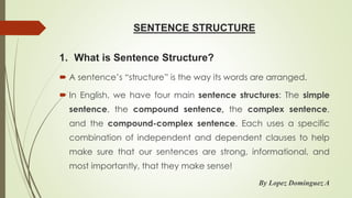 SENTENCE STRUCTURE
 A sentence’s “structure” is the way its words are arranged.
 In English, we have four main sentence structures: The simple
sentence, the compound sentence, the complex sentence,
and the compound-complex sentence. Each uses a specific
combination of independent and dependent clauses to help
make sure that our sentences are strong, informational, and
most importantly, that they make sense!
By Lopez Dominguez A
1. What is Sentence Structure?
 