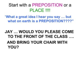 Start with a PREPOSITION or a
PLACE !!!!
“What a great idea I hear you say … but
what on earth is a PREPOSITION????”
JAY … WOULD YOU PLEASE COME
TO THE FRONT OF THE CLASS ….
AND BRING YOUR CHAIR WITH
YOU?
 