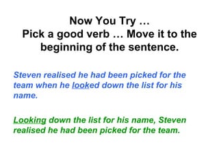 Now You Try …
Pick a good verb … Move it to the
beginning of the sentence.
Steven realised he had been picked for the
team when he looked down the list for his
name.
Looking down the list for his name, Steven
realised he had been picked for the team.
 