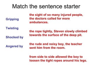Match the sentence starter
Gripping
Twisting
Shocked by
Angered by
the sight of so many injured people,
the doctors called for more
ambulances.
the rope tightly, Steven slowly climbed
towards the surface of the deep pit.
the rude and noisy boy, the teacher
sent him from the room.
from side to side allowed the boy to
loosen the tight ropes around his legs.
 