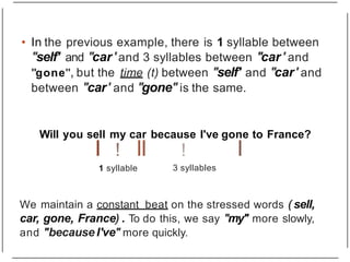 • In the previous example, there is 1 syllable between
"self' and "car' and 3 syllables between "car' and
"gone", but the time (t) between "self' and "car' and
between "car' and "gone"is the same.
Will you sell my car because I've gone to France?
I ! II I
1 syllable
!
3 syllables
We maintain a constant beat on the stressed words ( sell,
car, gone, France) . To do this, we say "my" more slowly,
and "because I've" more quickly.
 