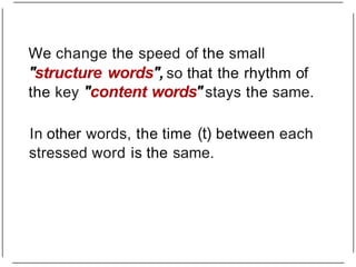 We change the speed of the small
"structure words", so that the rhythm of
the key "content words"stays the same.
In other words, the time (t) between each
stressed word is the same.
 