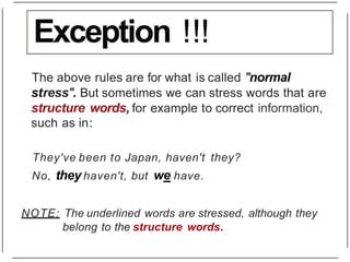 Exception !!!
The above rules are for what is called "normal
stress". But sometimes we can stress words that are
structure words, for example to correct information,
such as in:
They've been to Japan, haven't they?
No, they haven't, but we have.
NOTE: The underlined words are stressed, although they
belong to the structure words.
 