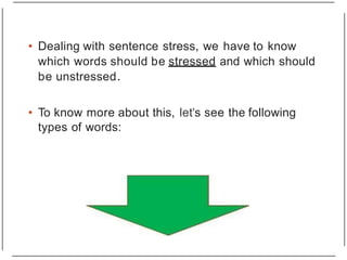 • Dealing with sentence stress, we have to know
which words should be stressed and which should
be unstressed.
• To know more about this, let's see the following
types of words:
 