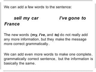 sell my car I've gone to
France
The new words (my, I've, and to) do not really add
any more information, but they make the message
more correct grammatically .
We can add even more words to make one complete,
grammatically correct sentence, but the information is
basically the same.
We can add a few words to the sentence:
 