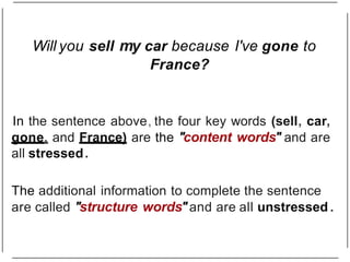 Will you sell my car because I've gone to
France?
In the sentence above, the four key words (sell, car,
gone, and France) are the "content words" and are
all stressed.
The additional information to complete the sentence
are called "structure words"and are all unstressed .
 