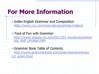 For More Information
 Index English Grammar and Composition
  http://www.ccc.commnet.edu/grammar/index2.

 Tons of Fun with Grammar
  http://www.seasite.niu.edu/flin/103_handouts/senten
  ces_and_phrases.htm

 Grammar Book Table of Contents
  http://www.grammarbook.com/exercises/grammar/
 cnt_gram.html
 