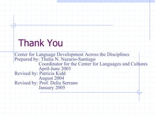 Thank You
Center for Language Development Across the Disciplines
Prepared by: Thalia N. Nazario-Santiago
            Coordinator for the Center for Languages and Cultures
            April-June 2003
Revised by: Patricia Kidd
            August 2004
Revised by: Prof. Delia Serrano
            January 2005
 