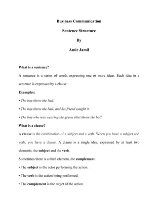 Business Communication
Sentence Structure
By
Amir Jamil

What is a sentence?
A sentence is a series of words expressing one or more ideas. Each idea in a
sentence is expressed by a clause.
Examples:
• The boy threw the ball.
• The boy threw the ball, and his friend caught it.
• The boy who was wearing the green shirt threw the ball.
What is a clause?
A clause is the combination of a subject and a verb. When you have a subject and
verb, you have a clause. A clause is a single idea, expressed by at least two
elements: the subject and the verb.
Sometimes there is a third element, the complement.
• The subject is the actor performing the action.
• The verb is the action being performed.
• The complement is the target of the action.

 