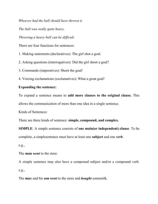 Whoever had the ball should have thrown it.
The ball was really quite heavy.
Throwing a heavy ball can be difficult.
There are four functions for sentences:
1. Making statements (declaratives): The girl shot a goal.
2. Asking questions (interrogatives): Did the girl shoot a goal?
3. Commands (imperatives): Shoot the goal!
4. Voicing exclamations (exclamatives): What a great goal!
Expanding the sentence:
To expand a sentence means to add more clauses to the original clause. This
allows the communication of more than one idea in a single sentence.
Kinds of Sentences:
There are three kinds of sentence: simple, compound, and complex.
SIMPLE: A simple sentence consists of one main(or independent) clause. To be
complete, a simplesentence must have at least one subject and one verb.
e.g.,
The man went to the store.
A simple sentence may also have a compound subject and/or a compound verb.
e.g.,
The man and his son went to the store and bought somemilk.

 