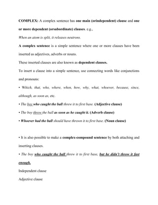 COMPLEX: A complex sentence has one main (orindependent) clause and one
or more dependent (orsubordinate) clauses. e.g.,
When an atom is split, it releases neutrons.
A complex sentence is a simple sentence where one or more clauses have been
inserted as adjectives, adverbs or nouns.
These inserted clauses are also known as dependent clauses.
To insert a clause into a simple sentence, use connecting words like conjunctions
and pronouns:
• Which, that, who, where, when, how, why, what, whoever, because, since,
although, as soon as, etc.
• The boy who caught the ball threw it to first base. (Adjective clause)
• The boy threw the ball as soon as he caught it. (Adverb clause)
• Whoever had the ball should have thrown it to first base. (Noun clause)

• It is also possible to make a complex-compound sentence by both attaching and
inserting clauses.
• The boy who caught the ball threw it to first base, but he didn’t throw it fast
enough.
Independent clause
Adjective clause

 