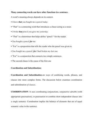 Many connecting words can have other functions in a sentence.
A word’s meaning always depends on its context.
• I know that you bought me a pencil today.
• “That” is a connecting word that introduces a clause acting as a noun.
• I broke that pencil you gave me yesterday.
• “That” is a determiner that helps define “pencil “ for the reader.
• You bought a pencil for me.
• “For” is a preposition that tells the reader who the pencil was given to.
• You bought me a pencil, for I had broken my last one.
• “For” is a conjunction that connects two simple sentences.
• The second clause is the cause of the first one
Coordination and Subordination:
Coordination and Subordination are ways of combining words, phrases, and
clauses into more complex forms. The discussion below examines coordination
and subordination of clauses.
COORDINATION: It uses coordinating conjunctions, conjunctive adverbs (with
appropriate punctuation), or punctuation to combine short independent clauses into
a single sentence. Coordination implies the balance of elements that are of equal
semantic value in the sentence.

 