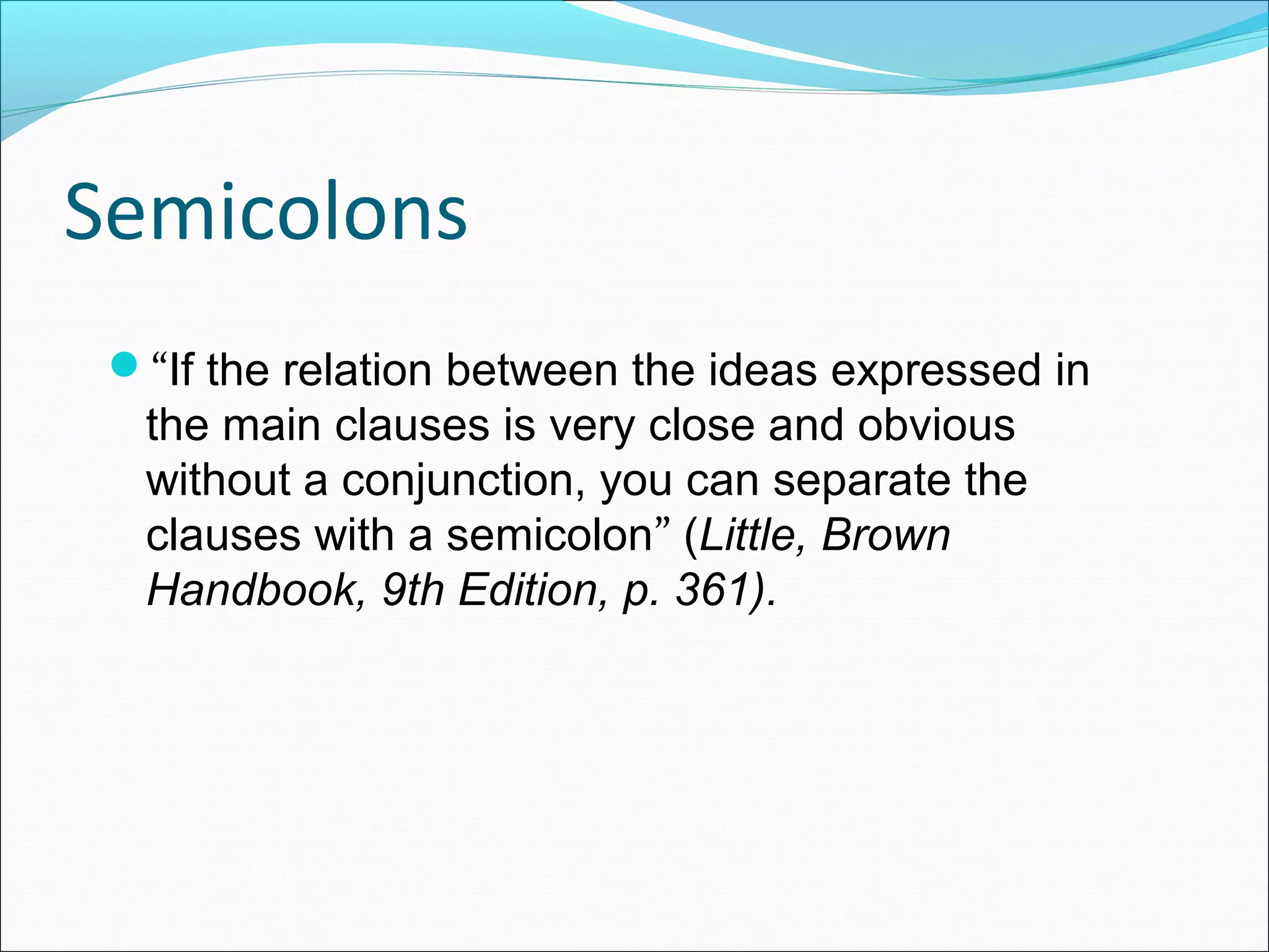 Semicolons
“If the relation between the ideas expressed in

the main clauses is very close and obvious
without a conjunction, you can separate the
clauses with a semicolon” (Little, Brown
Handbook, 9th Edition, p. 361).

 