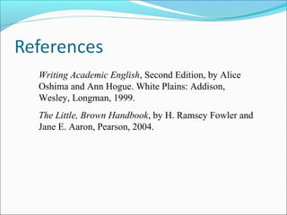 Writing Academic English, Second Edition, by Alice
Oshima and Ann Hogue. White Plains: Addison,
Wesley, Longman, 1999.
The Little, Brown Handbook, by H. Ramsey Fowler and
Jane E. Aaron, Pearson, 2004.

 