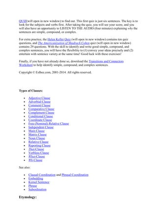 (will open in new window) to find out. This first quiz is just six sentences. The key is to look
for the subjects and verbs first. After taking the quiz, you will see your score, and you will
also have an opportunity to LISTEN TO THE AUDIO (four minutes) explaining why the
sentences are simple, compound, or complex.
For extra practice, the Helen Keller Quiz (will open in new window) contains ten quiz
questions, and The Americanization of Shadrach Cohen quiz (will open in new window)
contains 29 questions. With the skill to identify and write good simple, compound, and
complex sentences, you will have the flexibility to (1) convey your ideas precisely and (2)
entertain with sentence variety at the same time! Good luck with these exercises!
Finally, if you have not already done so, download the Transitions and Connectors
Worksheet to help identify simple, compound, and complex sentences.
Copyright © Eslbee.com, 2001-2014. All rights reserved.
Types of Clauses:
 Adjective Clause
 Adverbial Clause
 Comment Clause
 Comparative Clause
 Complement Clause
 Conditional Clause
 Coordinate Clause
 Free (Nominal) Relative Clause
 Independent Clause
 Main Clause
 Matrix Clause
 Noun Clause
 Relative Clause
 Reporting Clause
 That-Clause
 Verbless Clause
 What-Clause
 Wh-Clause
See also:
 Clausal Coordination and Phrasal Coordination
 Embedding
 Kernel Sentence
 Phrase
 Subordination
Etymology:
 