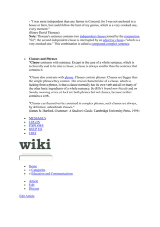 - "I was more independent than any farmer in Concord, for I was not anchored to a
house or farm, but could follow the bent of my genius, which is a very crooked one,
every moment."
(Henry David Thoreau)
Note: Thoreau's sentence contains two independent clauses joined by the conjunction
"for"; the second independent clause is interrupted by an adjective clause--"which is a
very crooked one." This combination is called a compound-complex sentence.
 Clauses and Phrases
"Clause contrasts with sentence. Except in the case of a whole sentence, which is
technically said to be also a clause, a clause is always smaller than the sentence that
contains it.
"Clause also contrasts with phrase. Clauses contain phrases. Clauses are bigger than
the simple phrases they contain. The crucial characteristic of a clause, which is
lacking from a phrase, is that a clause normally has its own verb and all or many of
the other basic ingredients of a whole sentence. So Billy's brand new bicycle and on
Sunday morning at ten o'clock are both phrases but not clauses, because neither
contains a verb..
"Clauses can themselves be contained in complex phrases; such clauses are always,
by definition, subordinate clauses."
(James R. Hurford, Grammar: A Student's Guide. Cambridge University Press, 1994)
 MESSAGES
 LOG IN
 EXPLORE
 HELP US
 EDIT
 Home
 » Categories
 » Education and Communications
 Article
 Edit
 Discuss
Edit Article
 