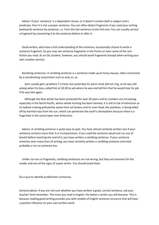 Advice:If your'sentence'isa dependentclause,oritdoesn'tcontain botha subjectanda
predicate,thenitisnota propersentence.Youcanoftendetectfragmentsif youreadyourwriting
backwardssentence bysentence,i.e.fromthe lastsentence tothe firstone.Youcan usuallycorrect
a fragmentby connectingittothe sentence before orafterit.
Good writers,whohave a full understandingof the sentence,occasionallychoose towrite a
sentence fragment.Soyoumaysee sentence fragmentsinthe fictionorevensome of the non-
fictionyouread.Asan ESL student,however,youshouldavoidfragments(exceptwhenwritingyour
owncreative stories).
Ramblingsentences:A ramblingsentence isasentence made upof manyclauses,oftenconnected
by a coordinatingconjunctionsuchasand,or, so.
Johnusuallygetsupbefore 7o'clock,but yesterdayhisalarmclockdidnot ring,so he wasstill
asleepwhenhisbosscalledhimat10.30 to ask where he wasand tell himthathe wouldlose hisjob
if he was late again.
Althoughthe blue whalehasbeenprotectedforover30 yearsandits numbersare increasing,
especiallyinthe NorthPacific,where whale huntinghasbeenbanned,itisstill atriskof extinctionas
itshabitatis beingpollutedbywaste fromoil tankersanditsmainfood,the plankton,is beingkilled
off by harmful raysfromthe sun,whichcan penetrate the earth'satmosphere because there isa
huge hole inthe ozone layeroverAntarctica.
Advice:A ramblingsentence isquite easytospot.Youhave almostcertainlywrittenone if your
sentence containsmore than3 or 4 conjunctions.If youreadthe sentence aloudandrunoutof
breathbefore reachingthe endof it,youhave writtena ramblingsentence.If yoursentence
stretchesovermanylinesof writing,youhave certainlywrittena ramblingsentence andmost
probablya run-onsentence too.
Unlike run-onsorfragments,ramblingsentencesare notwrong,but theyare tiresome forthe
readerand one of the signsof a poor writer.Youshouldavoidthem.
Do a quizto identify problematicsentences.
General advice:If youare notsure whetheryouhave writtenagood,correct sentence,askyour
teacher!Andremember:The more youreadinEnglish,the betterawriteryou will become.Thisis
because readinggoodwritingprovides youwithmodelsof Englishsentencestructure thatwill have
a positive influence onyourownwrittenwork.
 
