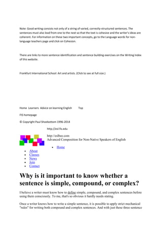Note:Goodwritingconsistsnotonlyof a stringof varied,correctly-structuredsentences.The
sentencesmustalsoleadfromone tothe nextso thatthe textiscohesive andthe writer'sideasare
coherent.Forinformationonthese twoimportantconcepts,gotothe Language wordsfor non-
language teacherspage andclickon Cohesion.
There are linkstomore sentence identificationandsentence buildingexercisesonthe WritingIndex
of thiswebsite.
FrankfurtInternational School:Artandartists.(Clicktosee at full size.)
Home Learners Advice onlearningEnglish Top
FIShomepage
© CopyrightPaul Shoebottom1996-2014
http://esl.fis.edu
http://eslbee.com
Advanced Composition for Non-Native Speakers of English
 Home
 About
 Classes
 News
 Join
 Contact
Why is it important to know whether a
sentence is simple, compound, or complex?
I believe a writer must know how to define simple, compound, and complex sentences before
using them consciously. To me, that's so obvious it hardly needs stating.
Once a writer knows how to write a simple sentence, it is possible to apply strict mechanical
"rules" for writing both compound and complex sentences. And with just these three sentence
 