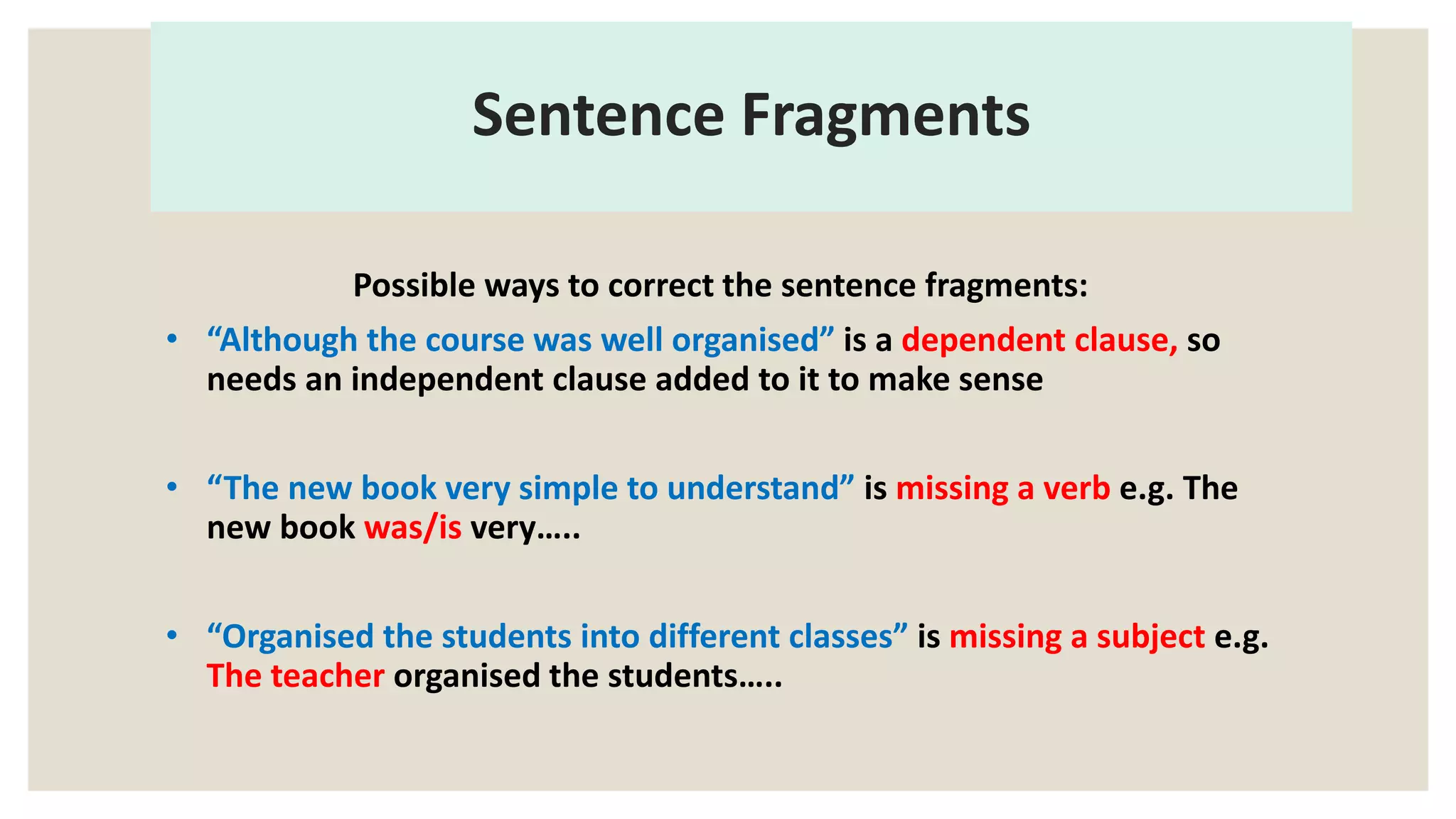 Sentence Fragments
Possible ways to correct the sentence fragments:
• “Although the course was well organised” is a dependent clause, so
needs an independent clause added to it to make sense
• “The new book very simple to understand” is missing a verb e.g. The
new book was/is very…..
• “Organised the students into different classes” is missing a subject e.g.
The teacher organised the students…..
 