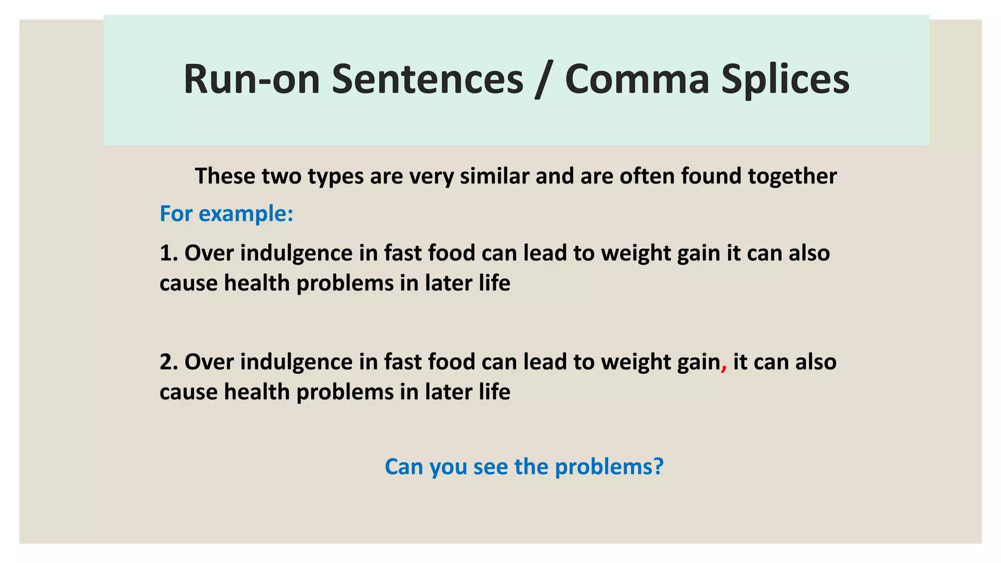 Run-on Sentences / Comma Splices
These two types are very similar and are often found together
For example:
1. Over indulgence in fast food can lead to weight gain it can also
cause health problems in later life
2. Over indulgence in fast food can lead to weight gain, it can also
cause health problems in later life
Can you see the problems?
 