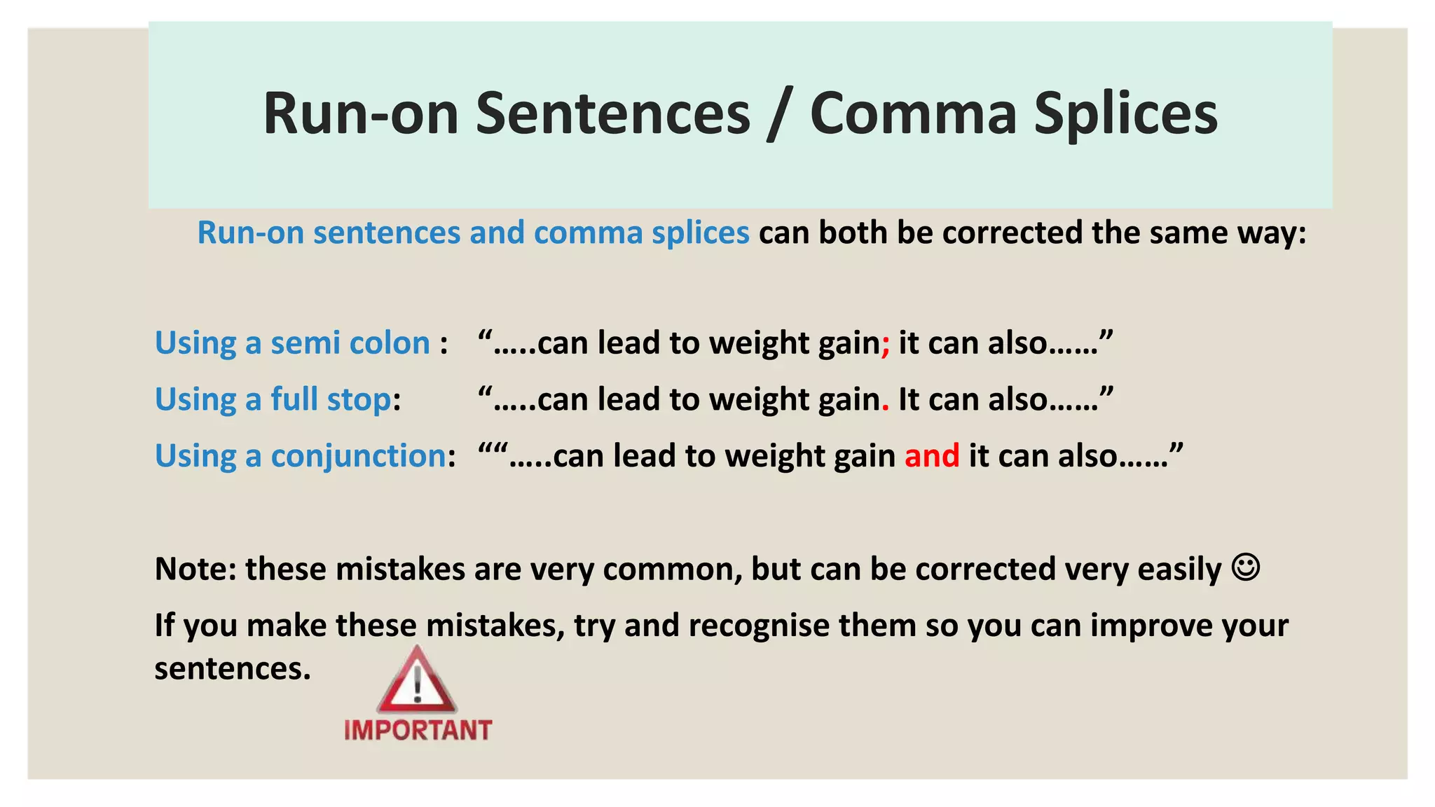Run-on Sentences / Comma Splices
Run-on sentences and comma splices can both be corrected the same way:
Using a semi colon : “…..can lead to weight gain; it can also……”
Using a full stop: “…..can lead to weight gain. It can also……”
Using a conjunction: ““…..can lead to weight gain and it can also……”
Note: these mistakes are very common, but can be corrected very easily 
If you make these mistakes, try and recognise them so you can improve your
sentences.
 