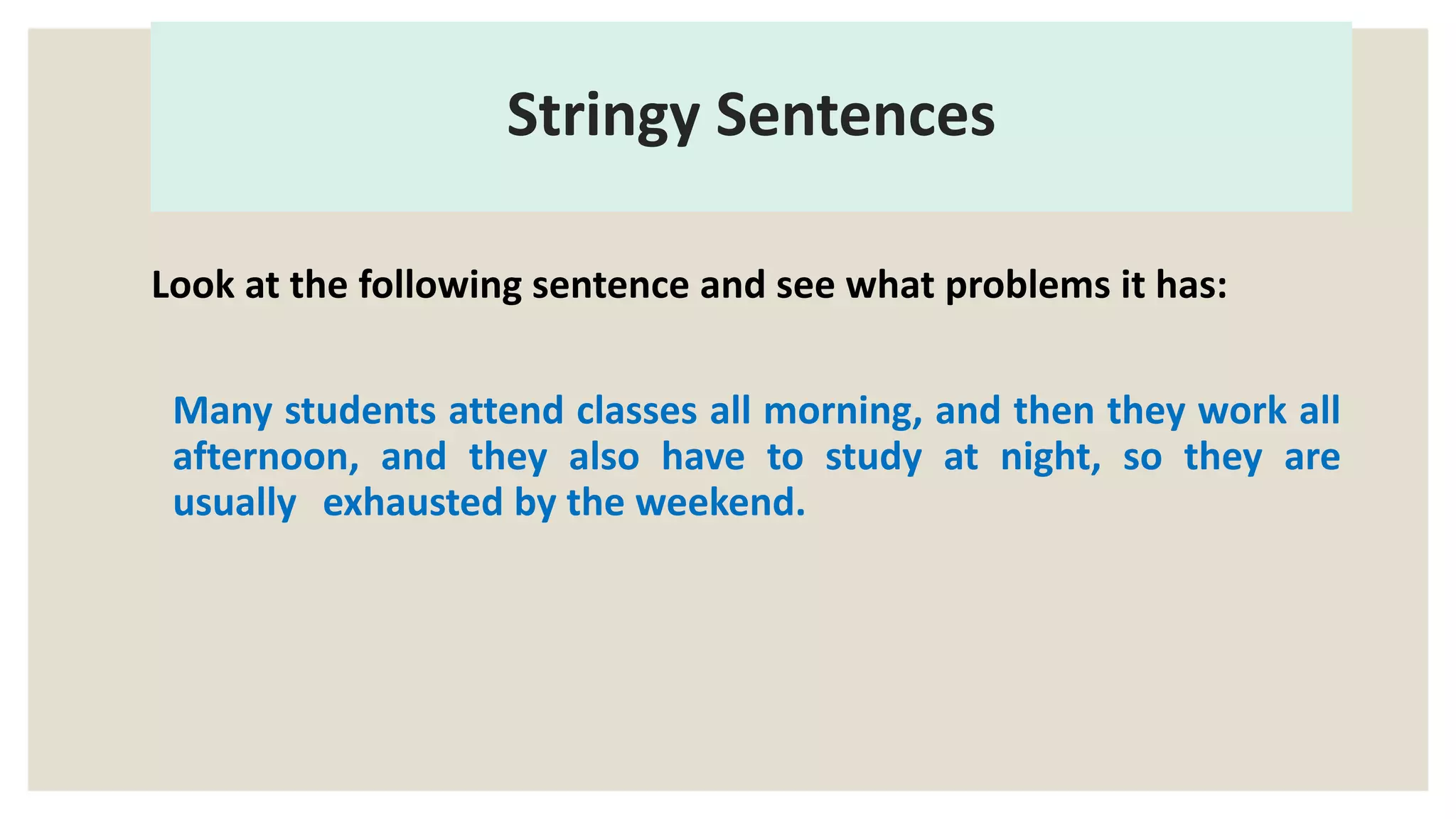 Stringy Sentences
Look at the following sentence and see what problems it has:
Many students attend classes all morning, and then they work all
afternoon, and they also have to study at night, so they are
usually exhausted by the weekend.
 