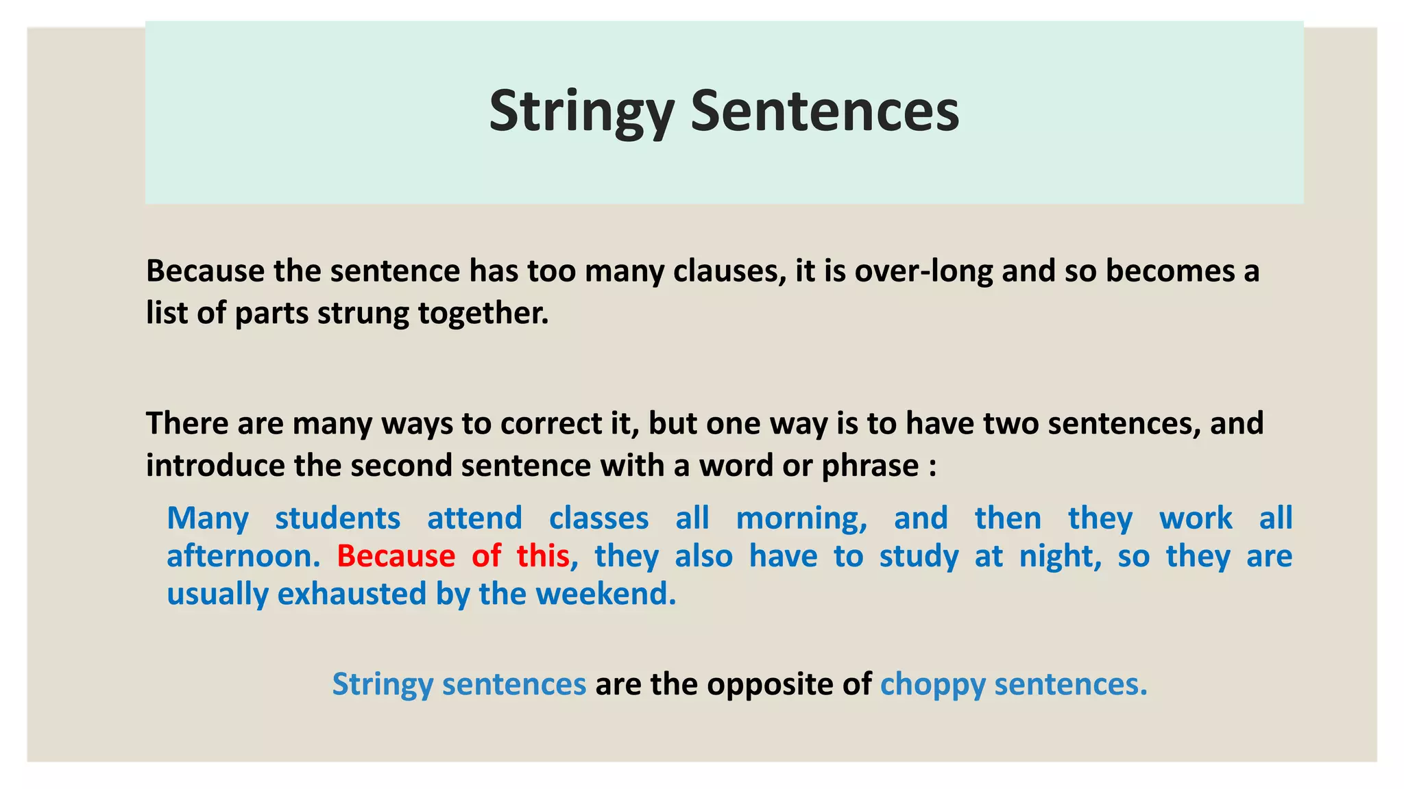Stringy Sentences
Because the sentence has too many clauses, it is over-long and so becomes a
list of parts strung together.
There are many ways to correct it, but one way is to have two sentences, and
introduce the second sentence with a word or phrase :
Many students attend classes all morning, and then they work all
afternoon. Because of this, they also have to study at night, so they are
usually exhausted by the weekend.
Stringy sentences are the opposite of choppy sentences.
 