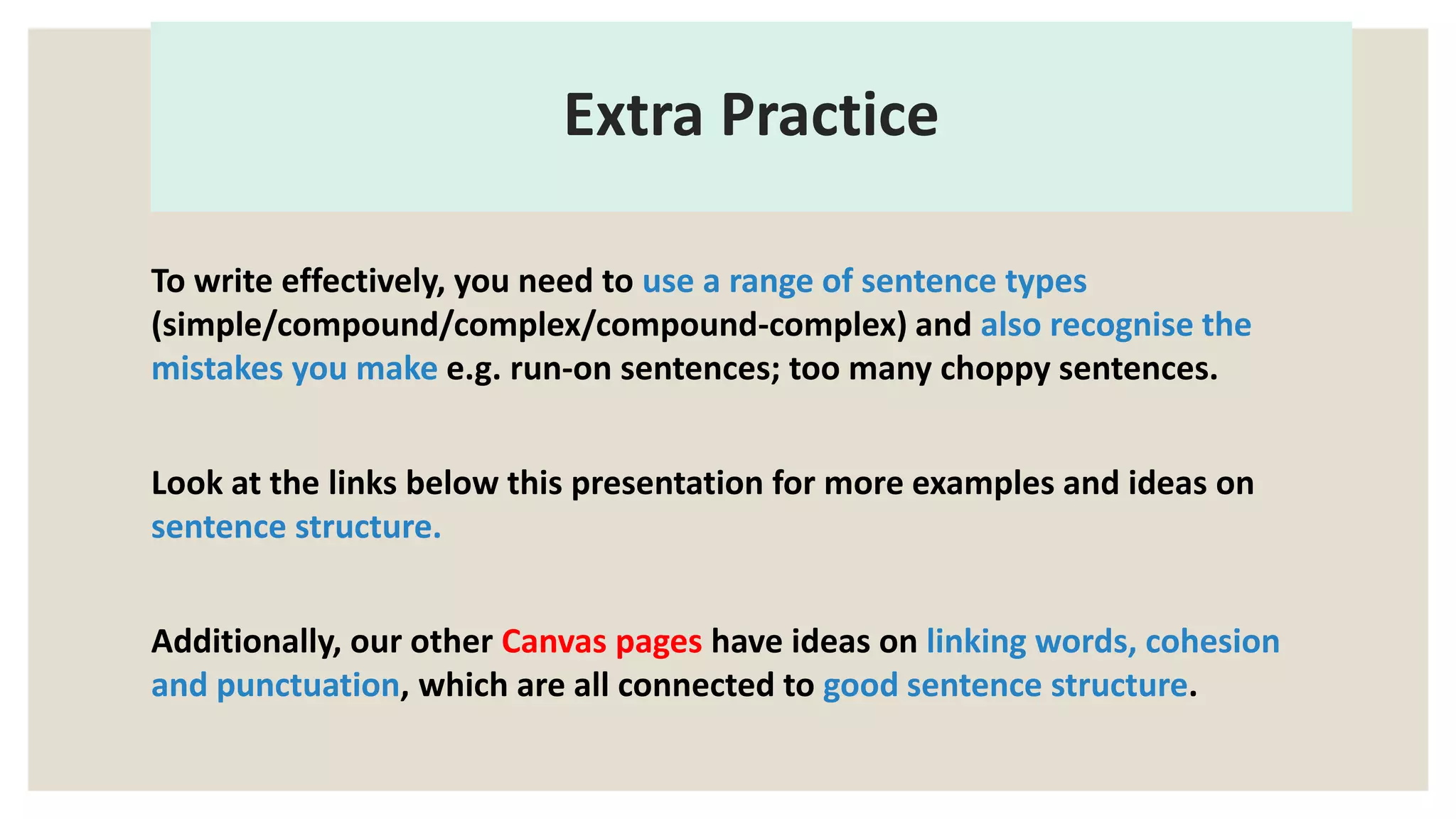 Extra Practice
To write effectively, you need to use a range of sentence types
(simple/compound/complex/compound-complex) and also recognise the
mistakes you make e.g. run-on sentences; too many choppy sentences.
Look at the links below this presentation for more examples and ideas on
sentence structure.
Additionally, our other Canvas pages have ideas on linking words, cohesion
and punctuation, which are all connected to good sentence structure.
 