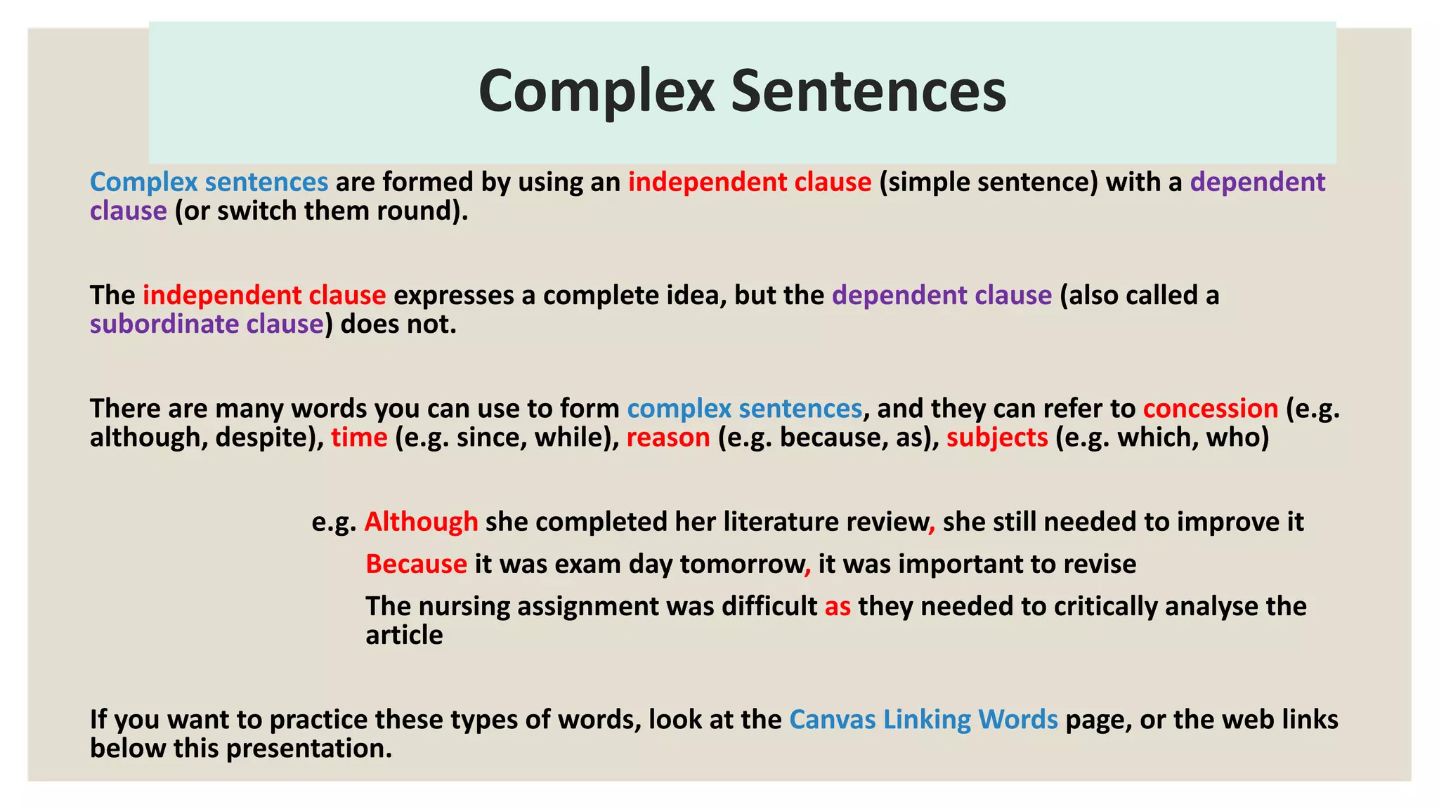Complex Sentences
Complex sentences are formed by using an independent clause (simple sentence) with a dependent
clause (or switch them round).
The independent clause expresses a complete idea, but the dependent clause (also called a
subordinate clause) does not.
There are many words you can use to form complex sentences, and they can refer to concession (e.g.
although, despite), time (e.g. since, while), reason (e.g. because, as), subjects (e.g. which, who)
e.g. Although she completed her literature review, she still needed to improve it
Because it was exam day tomorrow, it was important to revise
The nursing assignment was difficult as they needed to critically analyse the
article
If you want to practice these types of words, look at the Canvas Linking Words page, or the web links
below this presentation.
 