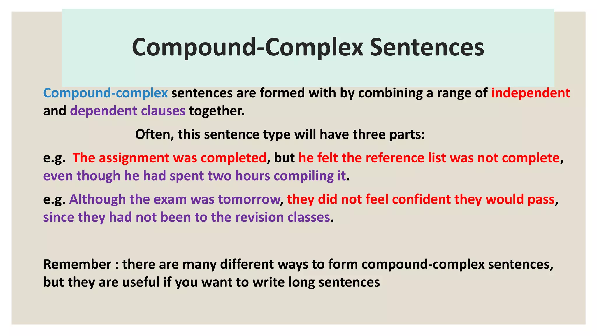 Compound-Complex Sentences
Compound-complex sentences are formed with by combining a range of independent
and dependent clauses together.
Often, this sentence type will have three parts:
e.g. The assignment was completed, but he felt the reference list was not complete,
even though he had spent two hours compiling it.
e.g. Although the exam was tomorrow, they did not feel confident they would pass,
since they had not been to the revision classes.
Remember : there are many different ways to form compound-complex sentences,
but they are useful if you want to write long sentences
 