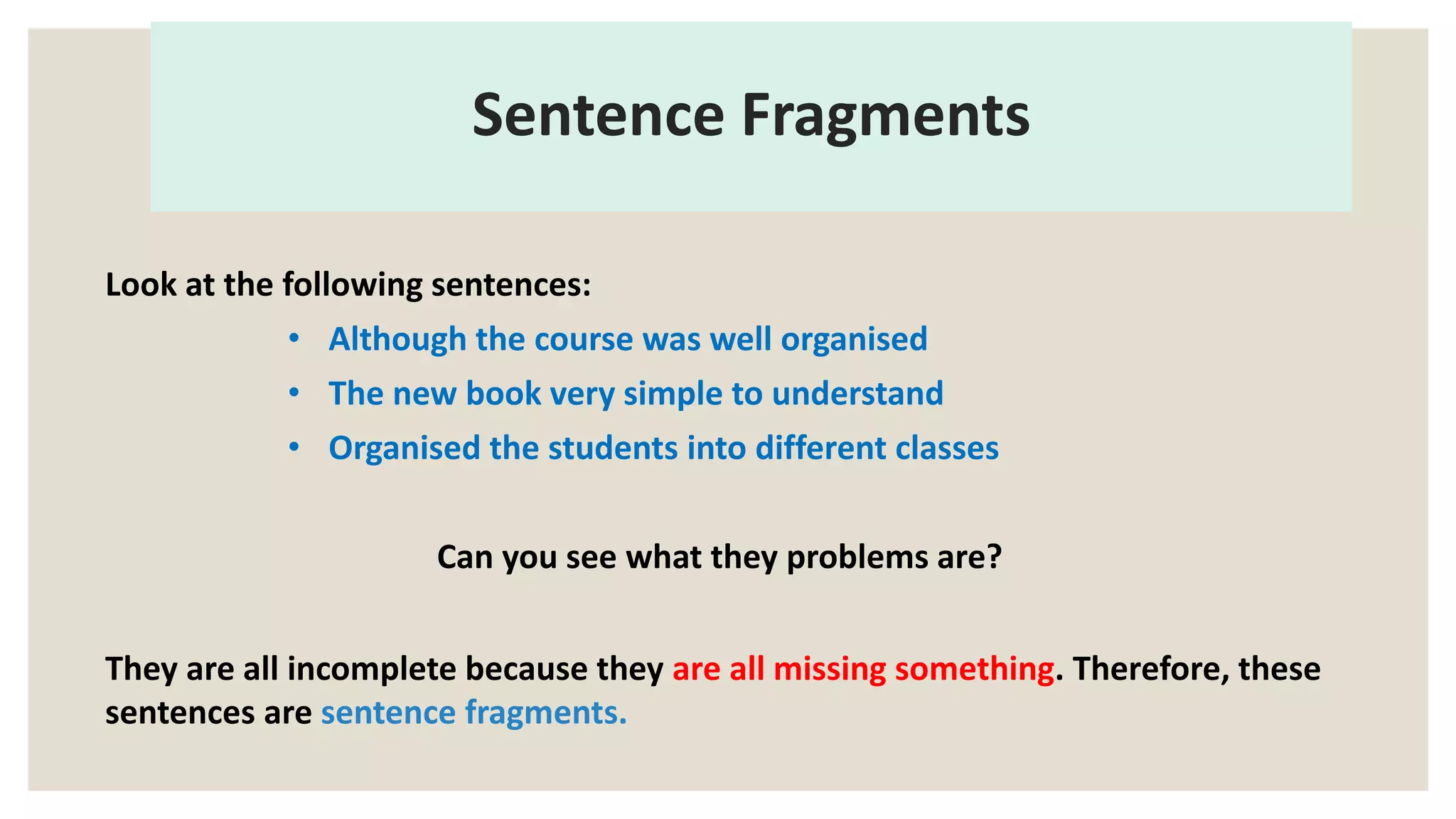 Sentence Fragments
Look at the following sentences:
• Although the course was well organised
• The new book very simple to understand
• Organised the students into different classes
Can you see what they problems are?
They are all incomplete because they are all missing something. Therefore, these
sentences are sentence fragments.
 