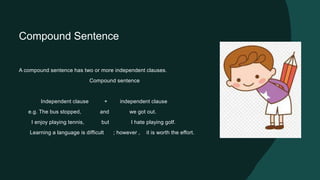 Compound Sentence
A compound sentence has two or more independent clauses.
Compound sentence
Independent clause + independent clause
e.g. The bus stopped, and we got out.
I enjoy playing tennis, but I hate playing golf.
Learning a language is difficult ; however , it is worth the effort.
 