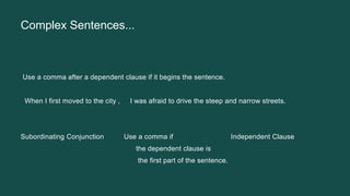 Complex Sentences...
Use a comma after a dependent clause if it begins the sentence.
When I first moved to the city , I was afraid to drive the steep and narrow streets.
Subordinating Conjunction Use a comma if Independent Clause
the dependent clause is
the first part of the sentence.
 