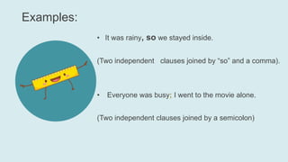 Examples:
• It was rainy, so we stayed inside.
(Two independent clauses joined by “so” and a comma).
• Everyone was busy; I went to the movie alone.
(Two independent clauses joined by a semicolon)
 
