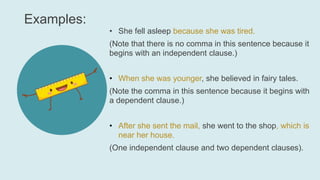 Examples:
• She fell asleep because she was tired.
(Note that there is no comma in this sentence because it
begins with an independent clause.)
• When she was younger, she believed in fairy tales.
(Note the comma in this sentence because it begins with
a dependent clause.)
• After she sent the mail, she went to the shop, which is
near her house.
(One independent clause and two dependent clauses).
 