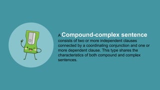 A Compound-complex sentence
consists of two or more independent clauses
connected by a coordinating conjunction and one or
more dependent clause. This type shares the
characteristics of both compound and complex
sentences.
 