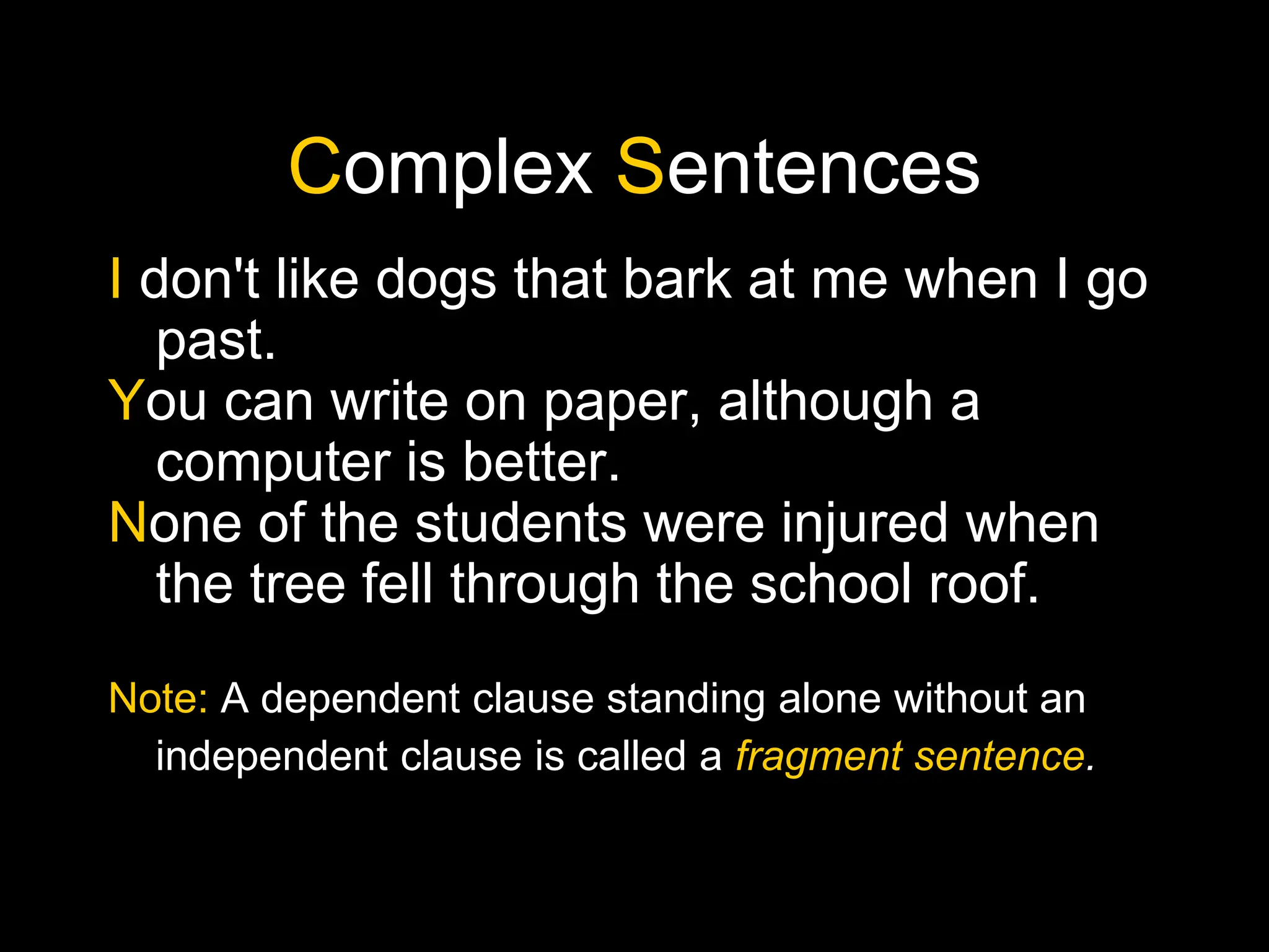 Complex Sentences
I don't like dogs that bark at me when I go
past.
You can write on paper, although a
computer is better.
None of the students were injured when
the tree fell through the school roof.
Note: A dependent clause standing alone without an
independent clause is called a fragment sentence.
 