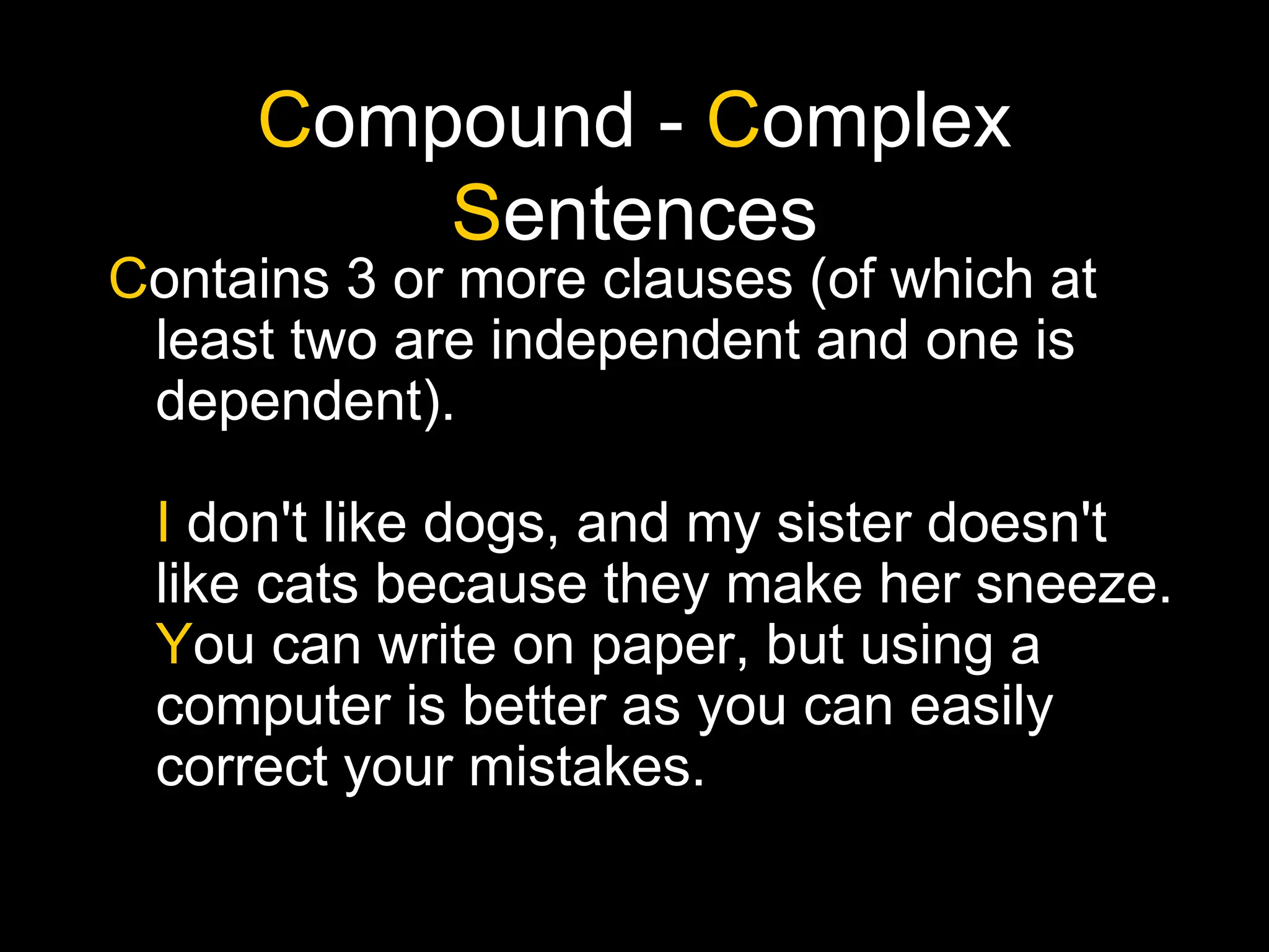 Compound - Complex
Sentences
Contains 3 or more clauses (of which at
least two are independent and one is
dependent).
I don't like dogs, and my sister doesn't
like cats because they make her sneeze.
You can write on paper, but using a
computer is better as you can easily
correct your mistakes.
 