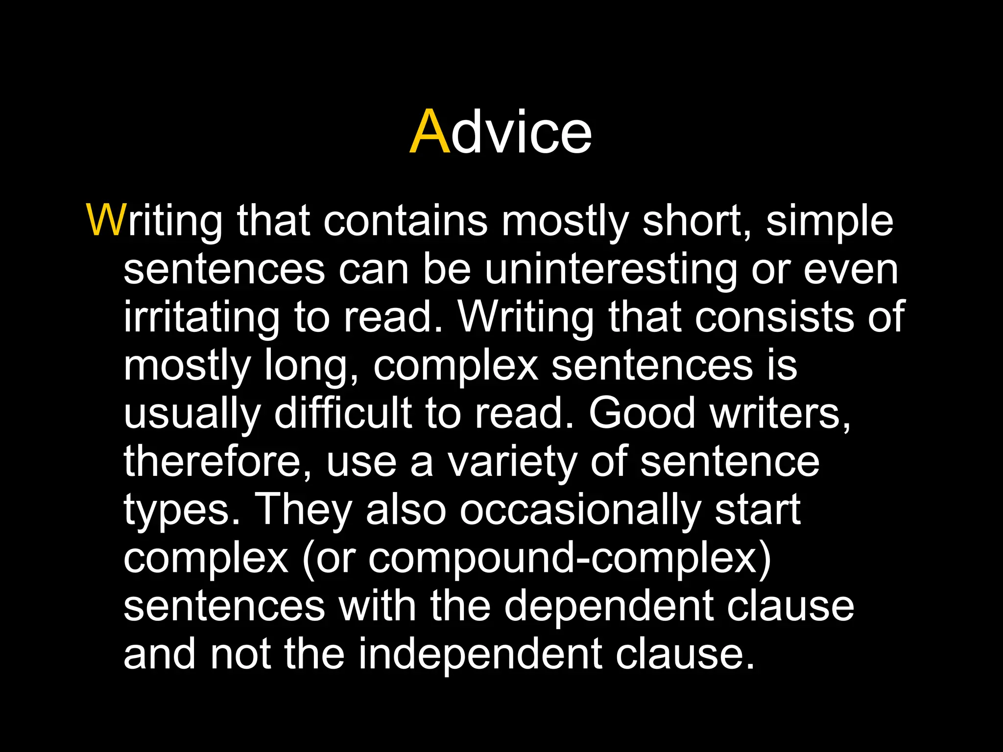 Advice
Writing that contains mostly short, simple
sentences can be uninteresting or even
irritating to read. Writing that consists of
mostly long, complex sentences is
usually difficult to read. Good writers,
therefore, use a variety of sentence
types. They also occasionally start
complex (or compound-complex)
sentences with the dependent clause
and not the independent clause.
 