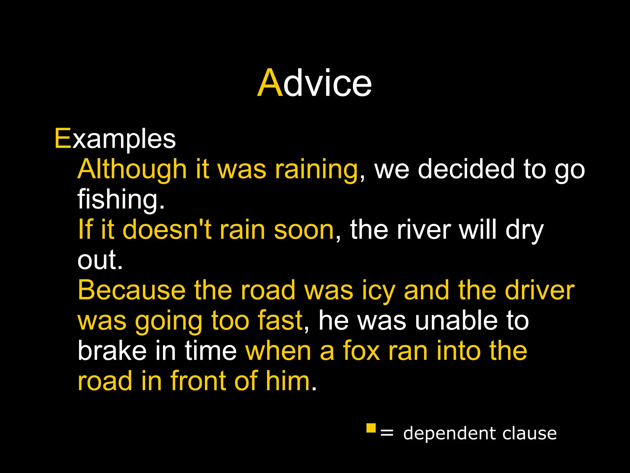 Advice
Examples
Although it was raining, we decided to go
fishing.
If it doesn't rain soon, the river will dry
out.
Because the road was icy and the driver
was going too fast, he was unable to
brake in time when a fox ran into the
road in front of him.
= dependent clause
 