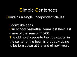 Simple Sentences
Contains a single, independent clause.
I don't like dogs.
Our school basketball team lost their last
game of the season 75-68.
The old hotel opposite the bus station in
the center of the town is probably going
to be torn down at the end of next year.
 