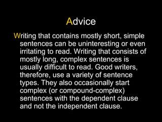 Advice
Writing that contains mostly short, simple
sentences can be uninteresting or even
irritating to read. Writing that consists of
mostly long, complex sentences is
usually difficult to read. Good writers,
therefore, use a variety of sentence
types. They also occasionally start
complex (or compound-complex)
sentences with the dependent clause
and not the independent clause.
 