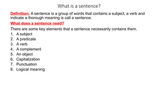 What is a sentence?
Definition: A sentence is a group of words that contains a subject, a verb and
indicate a thorough meaning is call a sentence.
What does a sentence need?
There are some key elements that a sentence necessarily contains them.
1. A subject
2. A predicate
3. A verb
4. A complement
5. An object
6. Capitalization
7. Punctuation
8. Logical meaning
 