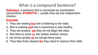 What is a compound Sentence?
Definition: a sentence that is connected by coordination
conjunctions (FANBOYS) – usually they are two independent
clauses.
Example:
1. They are reading but she is listening to the radio.
2. She is walking and she is exercising to stay healthy.
3. They are present, yet they do not begin the class.
4. She likes to come or she makes another choice.
5. He drives quickly so he will get there early.
6. They take three classes for they need to improve their skills.
 