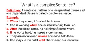 What is a complex Sentence?
Definition: A sentence that has one independent clause and
one dependent clause is called complex sentence.
Example:
1. When they come, I finished the lesson.
2. She is working while she is also listening to music.
3. After the police came, he hid himself some where.
4. If he works hard, he makes more money.
5. They are not allowed unless someone help them.
6. She stays in the hotel until she finishes his research.
 