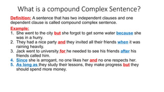 What is a compound Complex Sentence?
Definition: A sentence that has two independent clauses and one
dependent clause is called compound complex sentence.
Example:
1. She went to the city but she forgot to get some water because she
was in a hurry.
2. They had a nice party and they invited all their friends when it was
raining heavily.
3. Jack went to university for he needed to see his friends after his
friends called him.
4. Since she is arrogant, no one likes her and no one respects her.
5. As long as they study their lessons, they make progress but they
should spend more money.
 